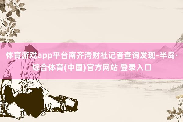 体育游戏app平台南齐湾财社记者查询发现-半岛·综合体育(中国)官方网站 登录入口