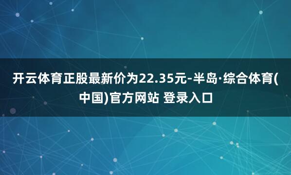 开云体育正股最新价为22.35元-半岛·综合体育(中国)官方网站 登录入口