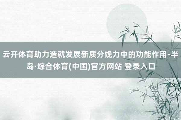 云开体育助力造就发展新质分娩力中的功能作用-半岛·综合体育(中国)官方网站 登录入口