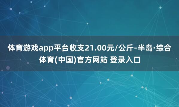 体育游戏app平台收支21.00元/公斤-半岛·综合体育(中国)官方网站 登录入口