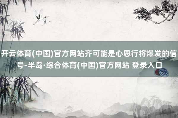开云体育(中国)官方网站齐可能是心思行将爆发的信号-半岛·综合体育(中国)官方网站 登录入口
