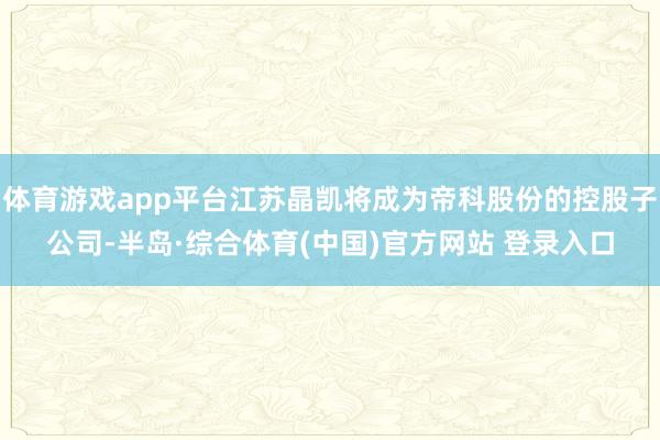 体育游戏app平台江苏晶凯将成为帝科股份的控股子公司-半岛·综合体育(中国)官方网站 登录入口