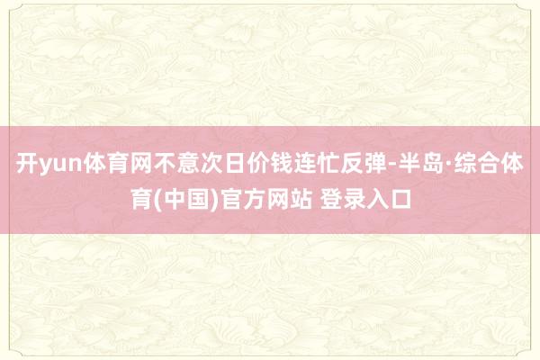 开yun体育网不意次日价钱连忙反弹-半岛·综合体育(中国)官方网站 登录入口